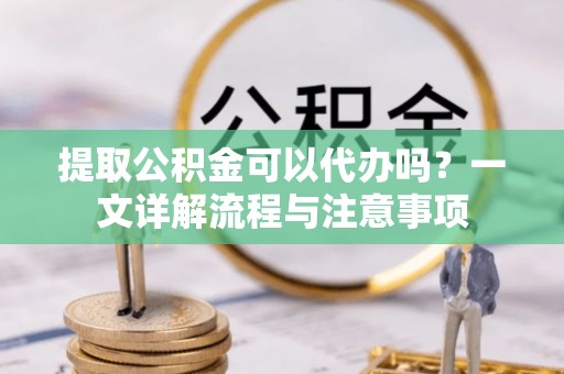 大兴提取公积金可以代办吗？一文详解流程与注意事项