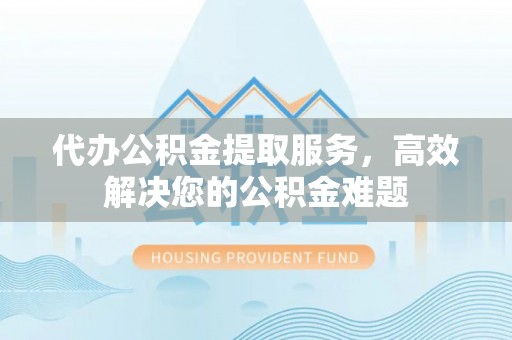 大兴代办公积金提取服务，高效解决您的公积金难题