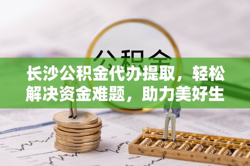 大兴长沙公积金代办提取，轻松解决资金难题，助力美好生活