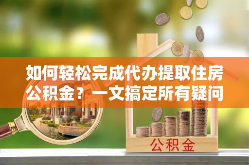 大兴如何轻松完成代办提取住房公积金？一文搞定所有疑问