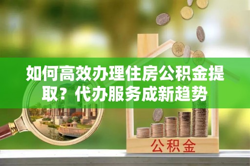 大兴如何高效办理住房公积金提取？代办服务成新趋势