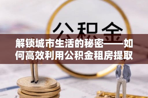 大兴解锁城市生活的秘密——如何高效利用公积金租房提取政策优化居住体验