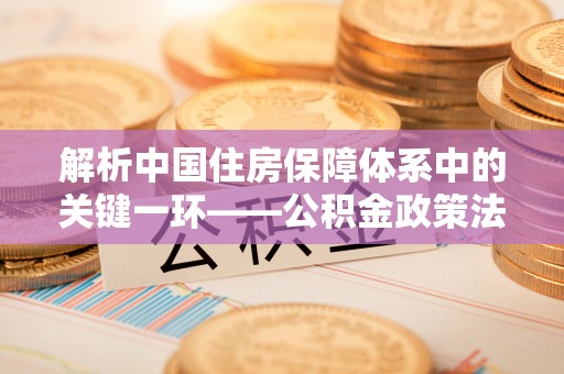 大兴解析中国住房保障体系中的关键一环——公积金政策法规的演变与影响
