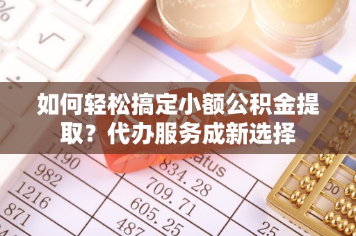 大兴如何轻松搞定小额公积金提取？代办服务成新选择