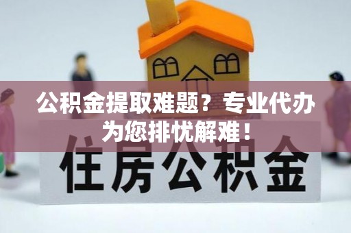 大兴公积金提取难题？专业代办为您排忧解难！