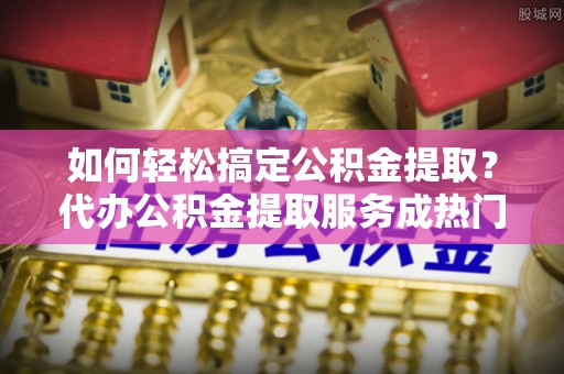 大兴如何轻松搞定公积金提取？代办公积金提取服务成热门选择