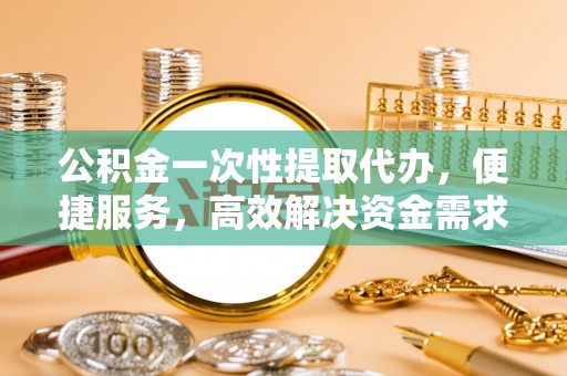 大兴公积金一次性提取代办，便捷服务，高效解决资金需求