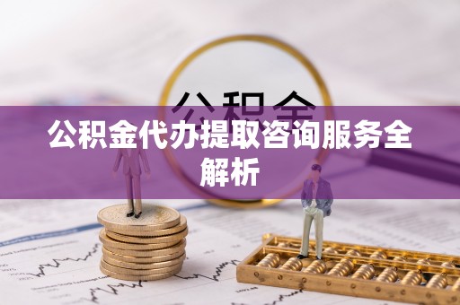 大兴公积金代办提取咨询服务全解析
