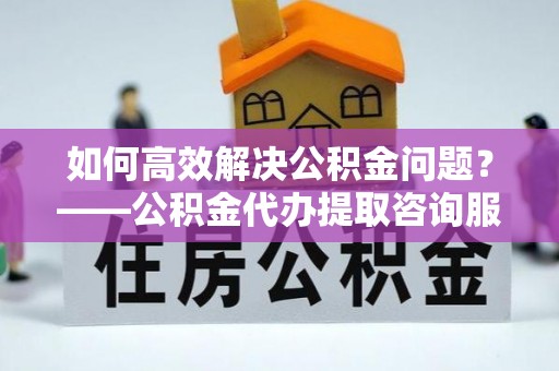 大兴如何高效解决公积金问题？——公积金代办提取咨询服务指南