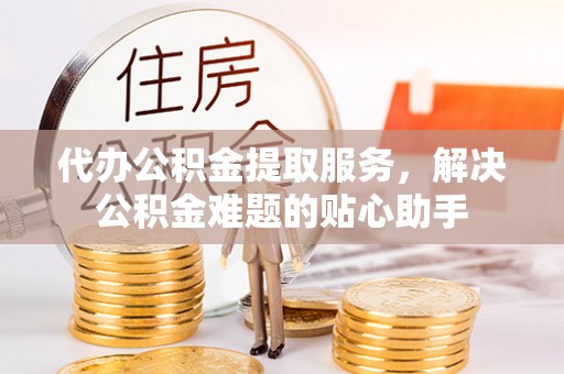 大兴代办公积金提取服务，解决公积金难题的贴心助手