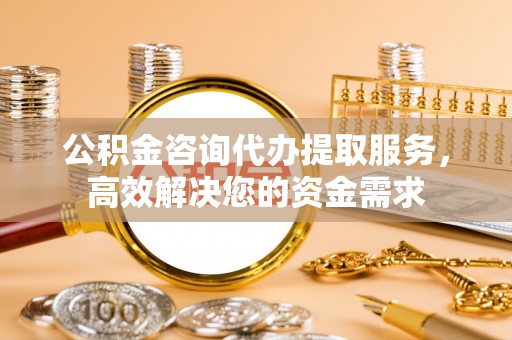 大兴公积金咨询代办提取服务，高效解决您的资金需求