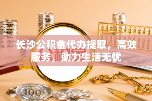 大兴长沙公积金代办提取，高效服务，助力生活无忧