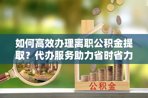 大兴如何高效办理离职公积金提取？代办服务助力省时省力