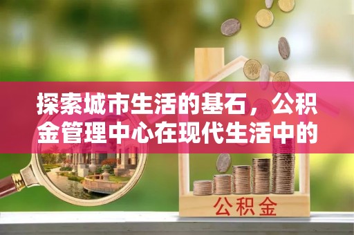 大兴探索城市生活的基石，公积金管理中心在现代生活中的重要角色