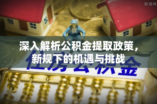 大兴深入解析公积金提取政策，新规下的机遇与挑战
