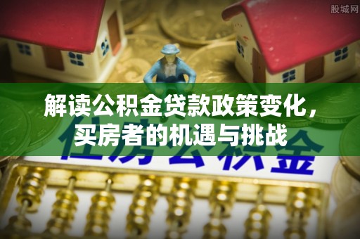 大兴解读公积金贷款政策变化，买房者的机遇与挑战