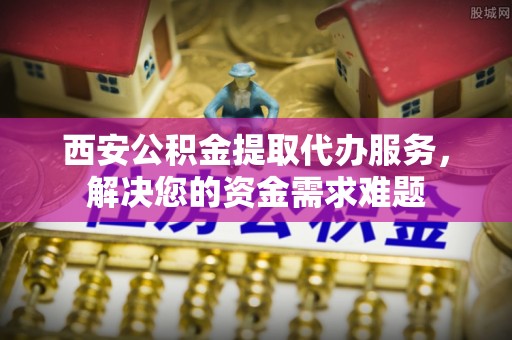 大兴西安公积金提取代办服务，解决您的资金需求难题