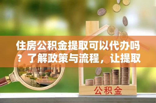 大兴住房公积金提取可以代办吗？了解政策与流程，让提取更便捷