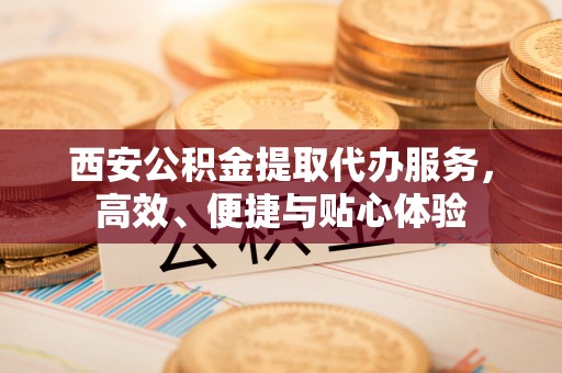 大兴西安公积金提取代办服务，高效、便捷与贴心体验