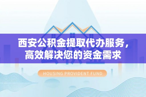 大兴西安公积金提取代办服务，高效解决您的资金需求