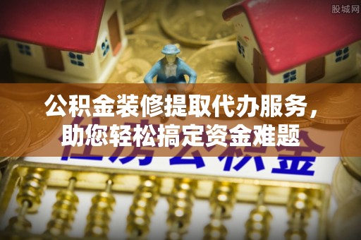 大兴公积金装修提取代办服务，助您轻松搞定资金难题