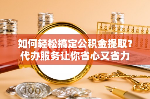 大兴如何轻松搞定公积金提取？代办服务让你省心又省力