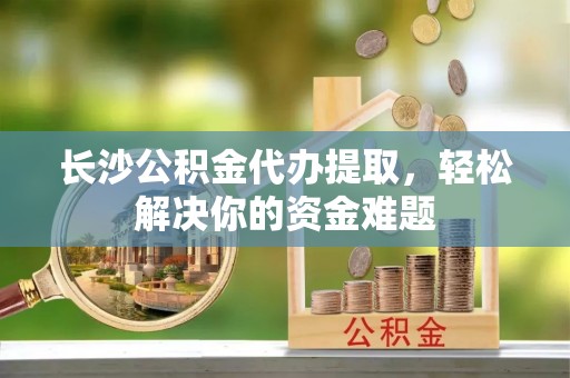 大兴长沙公积金代办提取，轻松解决你的资金难题