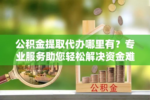 大兴公积金提取代办哪里有？专业服务助您轻松解决资金难题