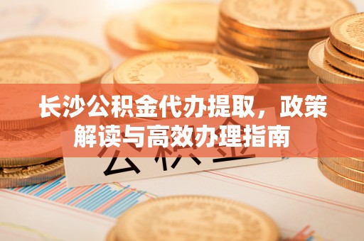 大兴长沙公积金代办提取，政策解读与高效办理指南