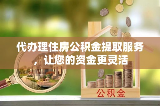 大兴代办理住房公积金提取服务，让您的资金更灵活