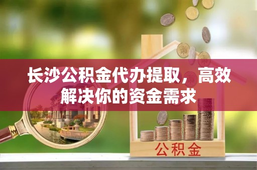 大兴长沙公积金代办提取，高效解决你的资金需求