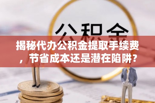 大兴揭秘代办公积金提取手续费，节省成本还是潜在陷阱？