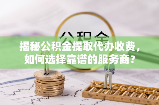 大兴揭秘公积金提取代办收费，如何选择靠谱的服务商？