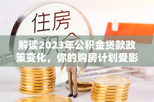 大兴解读2023年公积金贷款政策变化，你的购房计划受影响了吗？