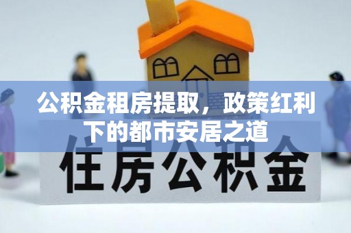 大兴公积金租房提取，政策红利下的都市安居之道