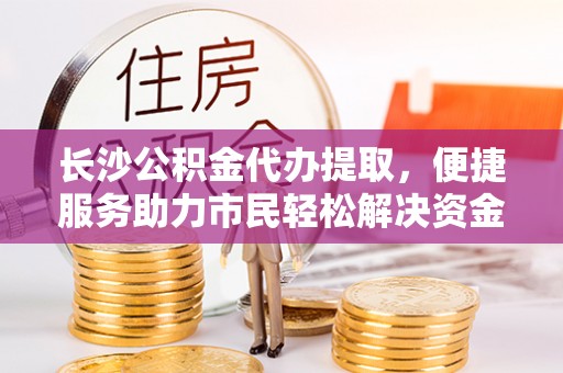 大兴长沙公积金代办提取，便捷服务助力市民轻松解决资金需求