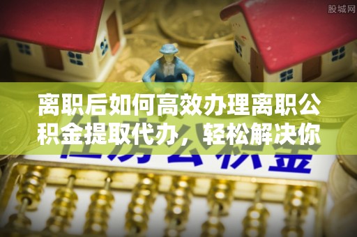 大兴离职后如何高效办理离职公积金提取代办，轻松解决你的后顾之忧