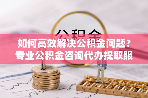 大兴如何高效解决公积金问题？专业公积金咨询代办提取服务来帮你