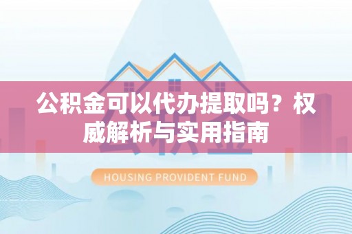 大兴公积金可以代办提取吗？权威解析与实用指南