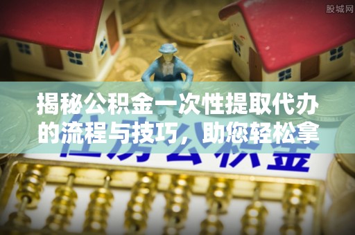 大兴揭秘公积金一次性提取代办的流程与技巧，助您轻松拿钱！