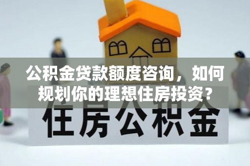 大兴公积金贷款额度咨询，如何规划你的理想住房投资？