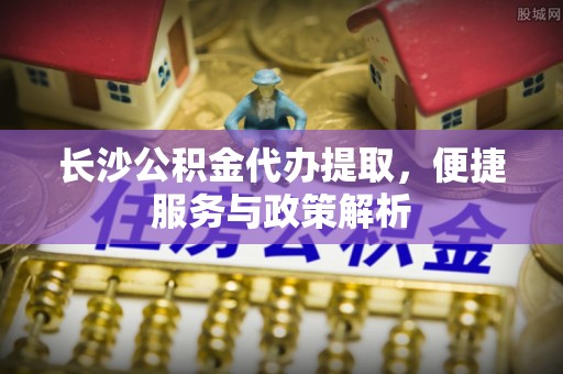 大兴长沙公积金代办提取，便捷服务与政策解析