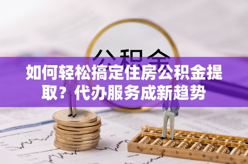 大兴如何轻松搞定住房公积金提取？代办服务成新趋势
