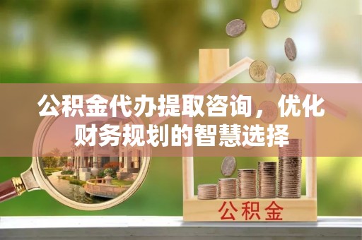 大兴公积金代办提取咨询，优化财务规划的智慧选择
