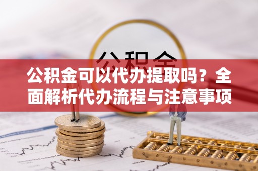 大兴公积金可以代办提取吗？全面解析代办流程与注意事项